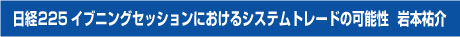 日経225イブニングセッションにおけるシステムトレードの可能性 講師 岩本祐介